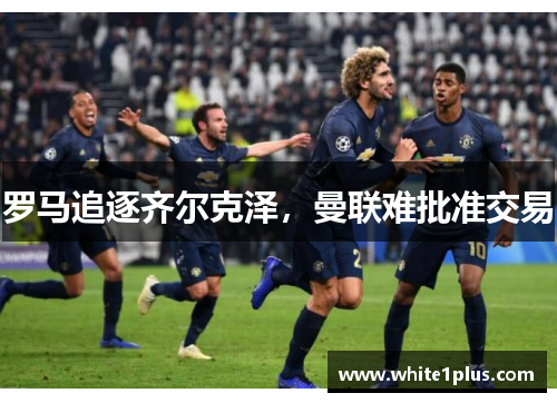 罗马追逐齐尔克泽，曼联难批准交易